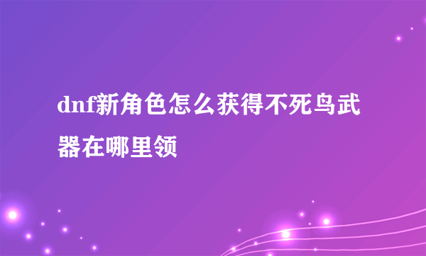 dnf新角色怎么获得不死鸟武器在哪里领