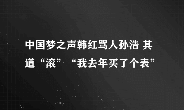 中国梦之声韩红骂人孙浩 其道“滚”“我去年买了个表”