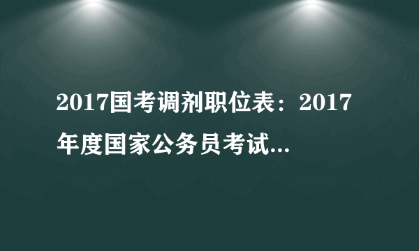 2017国考调剂职位表：2017年度国家公务员考试今起可申请调剂