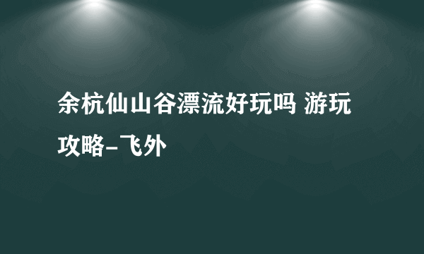 余杭仙山谷漂流好玩吗 游玩攻略-飞外