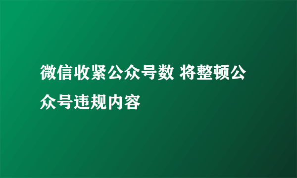 微信收紧公众号数 将整顿公众号违规内容