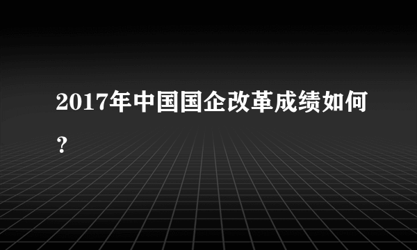 2017年中国国企改革成绩如何？