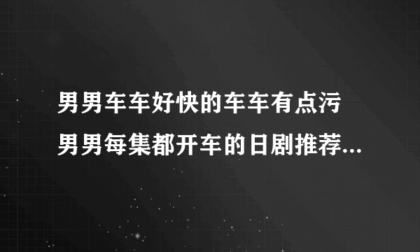 男男车车好快的车车有点污 男男每集都开车的日剧推荐_飞外网