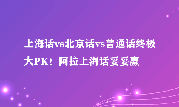 上海话vs北京话vs普通话终极大PK！阿拉上海话妥妥赢