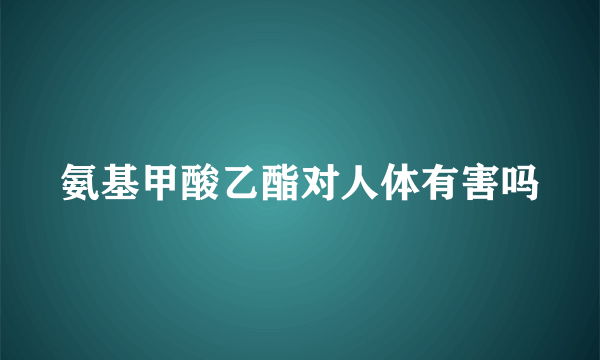 氨基甲酸乙酯对人体有害吗