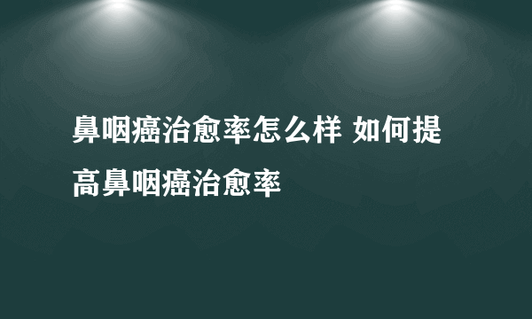 鼻咽癌治愈率怎么样 如何提高鼻咽癌治愈率