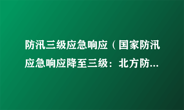 防汛三级应急响应（国家防汛应急响应降至三级：北方防汛进入关键期）