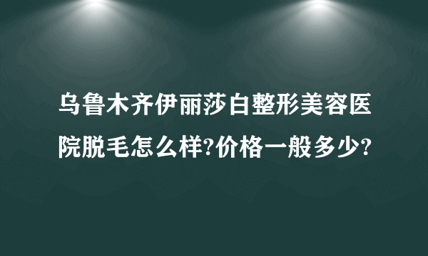 乌鲁木齐伊丽莎白整形美容医院脱毛怎么样?价格一般多少?