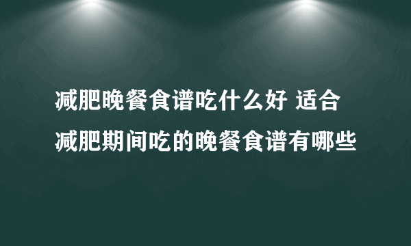 减肥晚餐食谱吃什么好 适合减肥期间吃的晚餐食谱有哪些