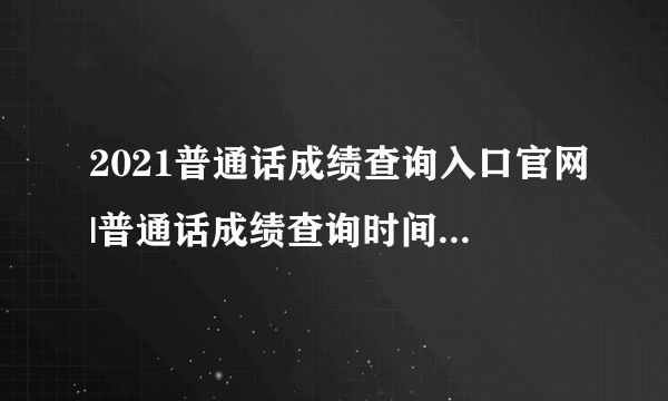 2021普通话成绩查询入口官网|普通话成绩查询时间2021年