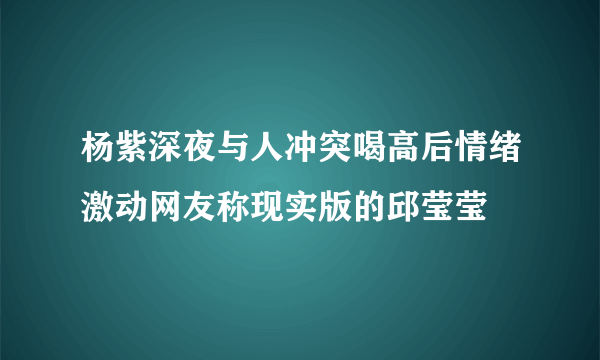 杨紫深夜与人冲突喝高后情绪激动网友称现实版的邱莹莹