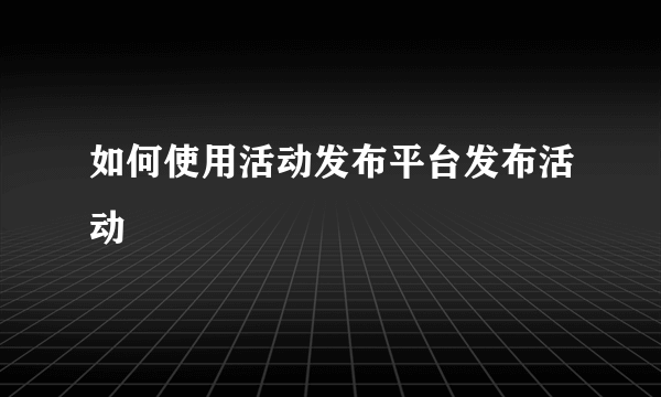 如何使用活动发布平台发布活动