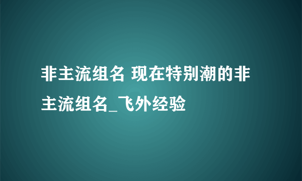 非主流组名 现在特别潮的非主流组名_飞外经验