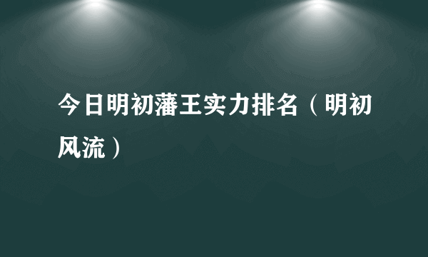 今日明初藩王实力排名（明初风流）