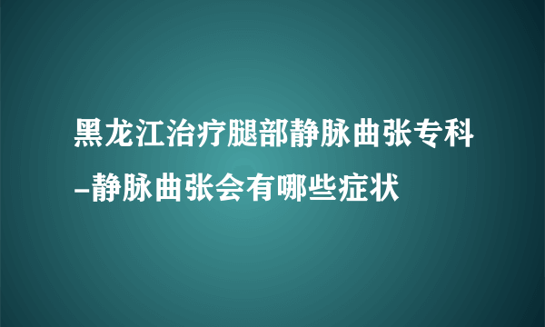 黑龙江治疗腿部静脉曲张专科-静脉曲张会有哪些症状