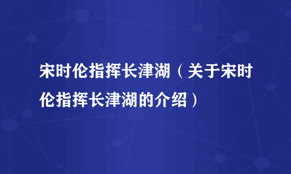 宋时伦指挥长津湖（关于宋时伦指挥长津湖的介绍）