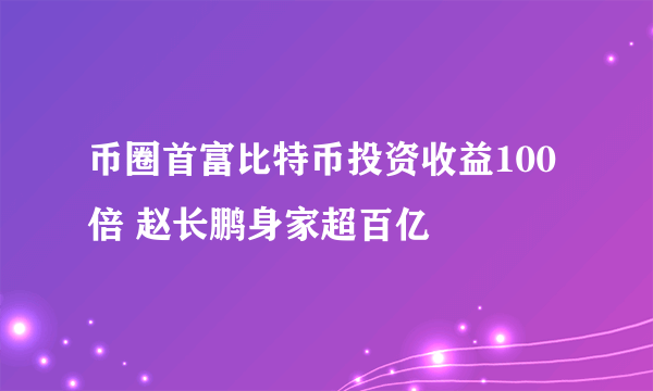 币圈首富比特币投资收益100倍 赵长鹏身家超百亿