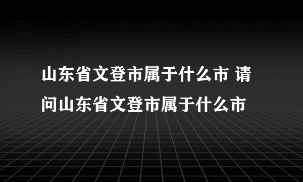 山东省文登市属于什么市 请问山东省文登市属于什么市