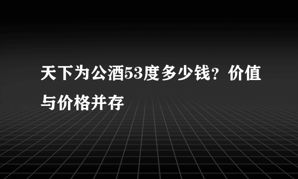 天下为公酒53度多少钱？价值与价格并存