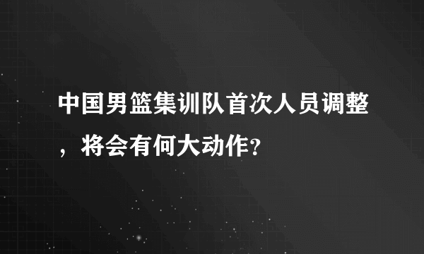 中国男篮集训队首次人员调整，将会有何大动作？