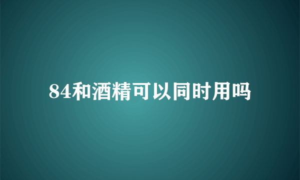 84和酒精可以同时用吗