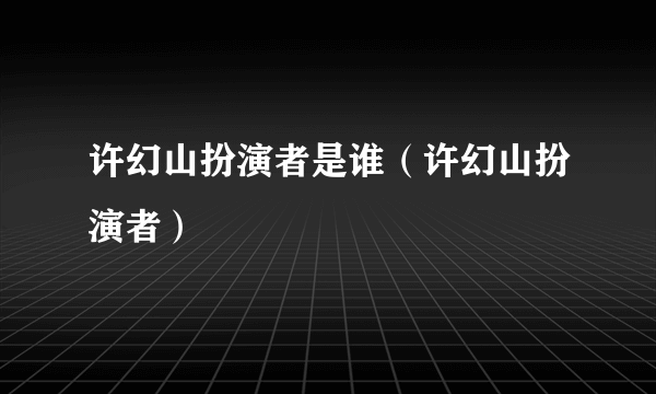 许幻山扮演者是谁（许幻山扮演者）