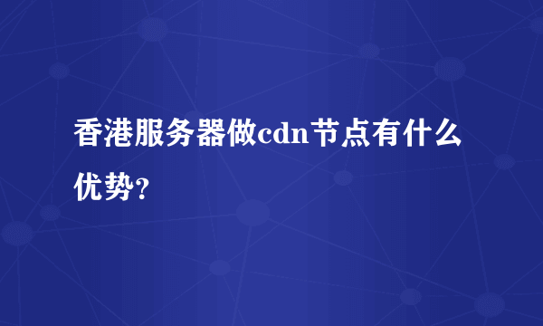 香港服务器做cdn节点有什么优势？