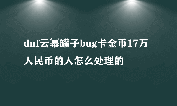 dnf云幂罐子bug卡金币17万人民币的人怎么处理的