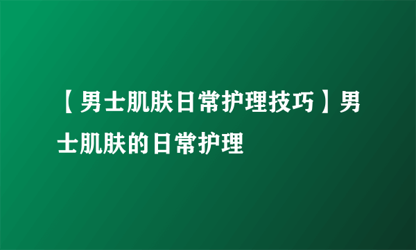 【男士肌肤日常护理技巧】男士肌肤的日常护理