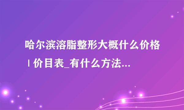 哈尔滨溶脂整形大概什么价格 | 价目表_有什么方法能快速减肥，前提是不会反弹的。