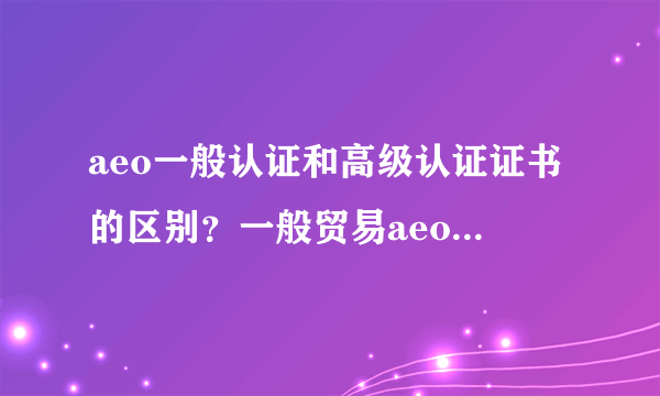 aeo一般认证和高级认证证书的区别？一般贸易aeo认证容易吗？