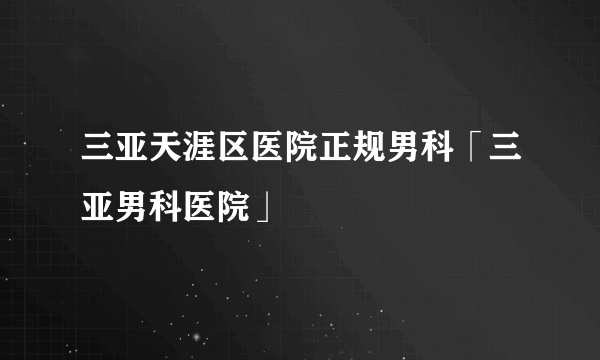 三亚天涯区医院正规男科「三亚男科医院」