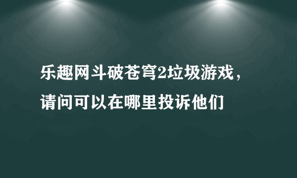 乐趣网斗破苍穹2垃圾游戏，请问可以在哪里投诉他们