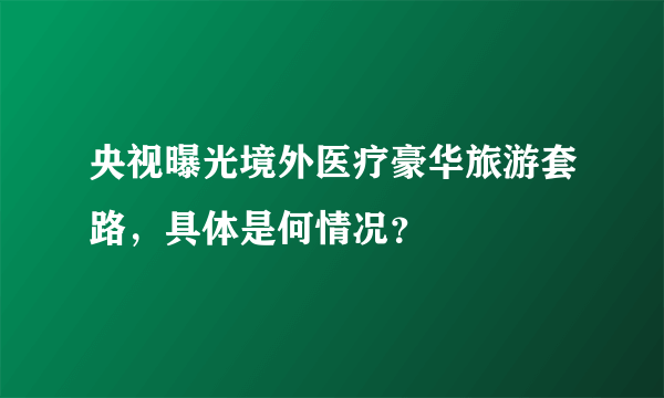 央视曝光境外医疗豪华旅游套路，具体是何情况？