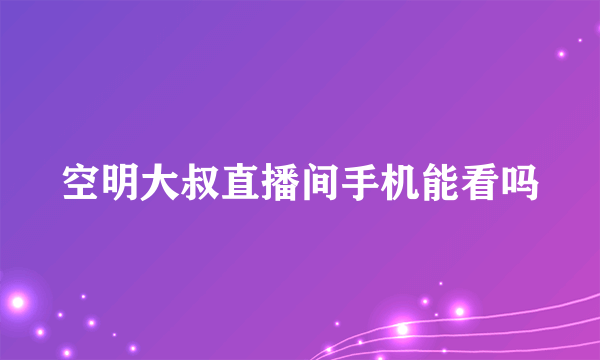 空明大叔直播间手机能看吗