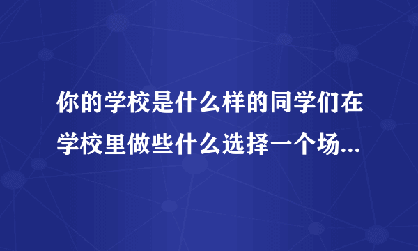 你的学校是什么样的同学们在学校里做些什么选择一个场景写下来尝你的学校积累的？