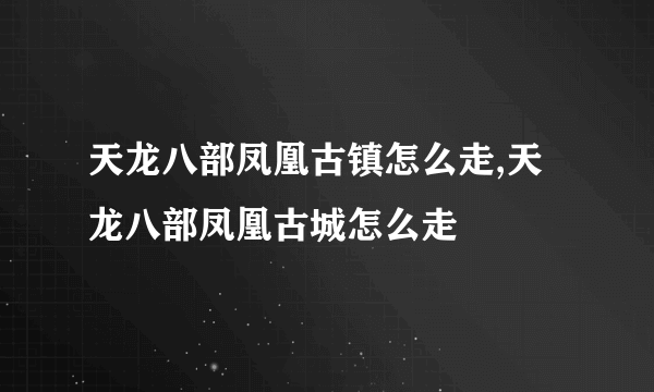 天龙八部凤凰古镇怎么走,天龙八部凤凰古城怎么走