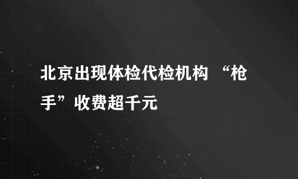 北京出现体检代检机构 “枪手”收费超千元