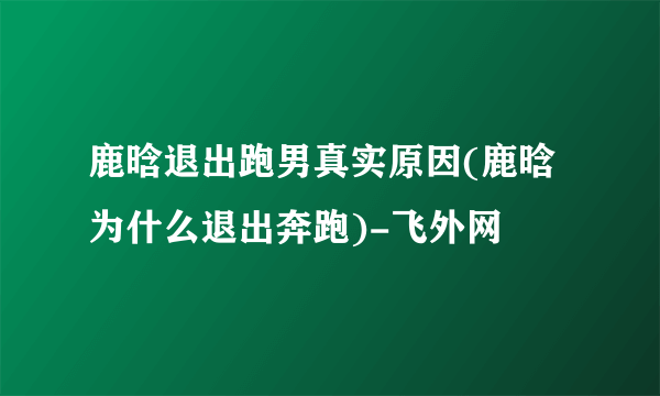 鹿晗退出跑男真实原因(鹿晗为什么退出奔跑)-飞外网