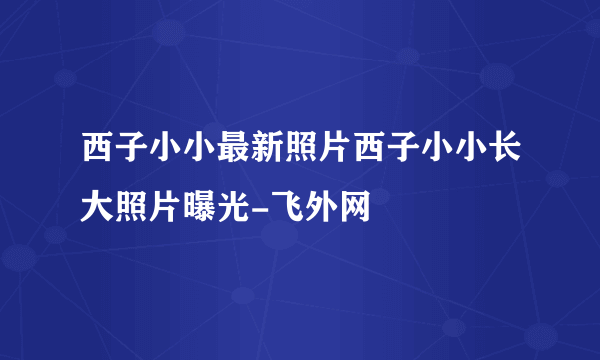 西子小小最新照片西子小小长大照片曝光-飞外网