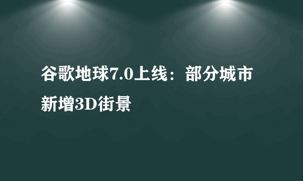 谷歌地球7.0上线：部分城市新增3D街景