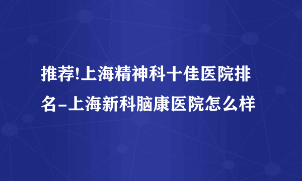 推荐!上海精神科十佳医院排名-上海新科脑康医院怎么样