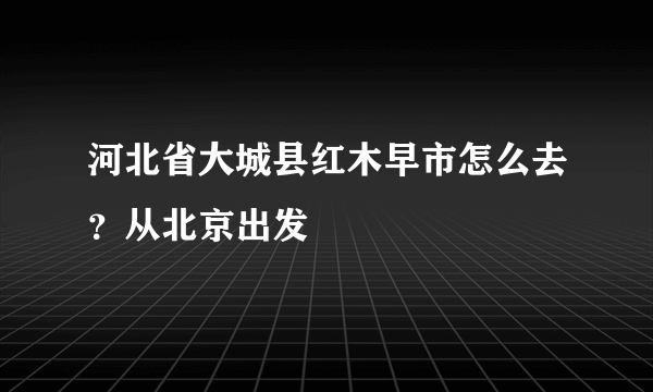 河北省大城县红木早市怎么去？从北京出发