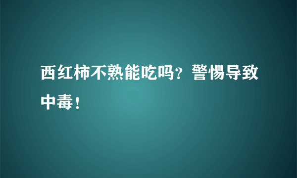 西红柿不熟能吃吗？警惕导致中毒！