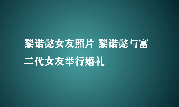 黎诺懿女友照片 黎诺懿与富二代女友举行婚礼