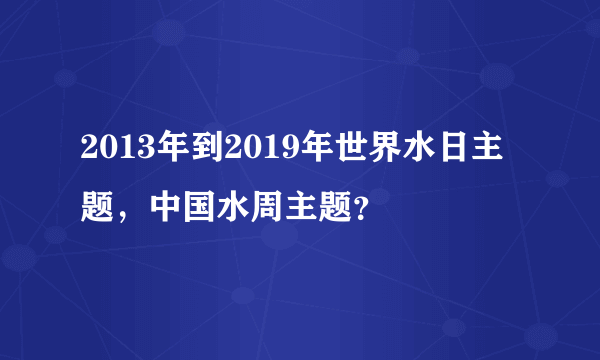 2013年到2019年世界水日主题，中国水周主题？