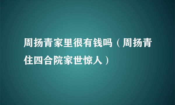 周扬青家里很有钱吗（周扬青住四合院家世惊人）