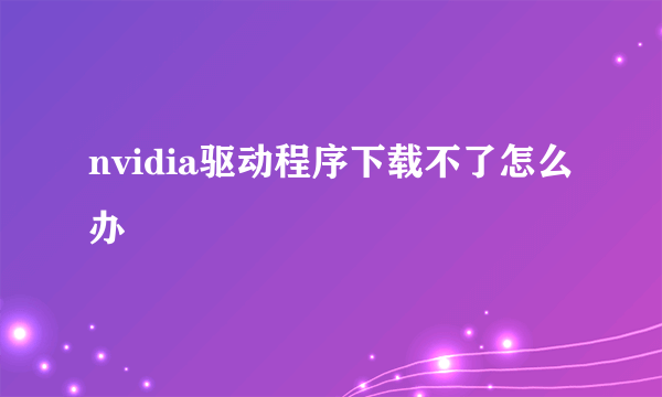 nvidia驱动程序下载不了怎么办