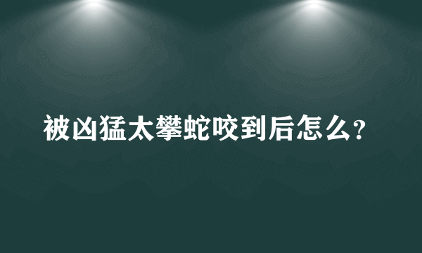 被凶猛太攀蛇咬到后怎么？