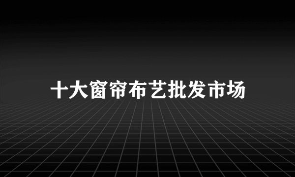 十大窗帘布艺批发市场